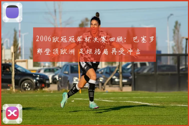 2006欧冠冠军杯决赛回顾：巴塞罗那登顶欧洲 足坛格局再受冲击