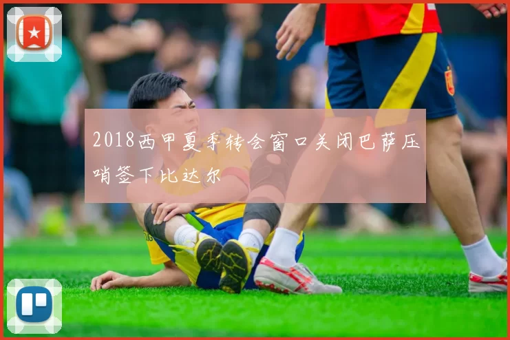 2018西甲夏季转会窗口关闭巴萨压哨签下比达尔