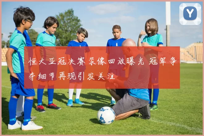 恒大亚冠决赛录像回放曝光 冠军争夺细节再现引发关注