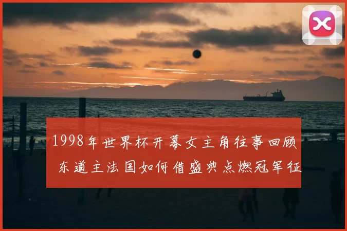 1998年世界杯开幕女主角往事回顾 东道主法国如何借盛典点燃冠军征程