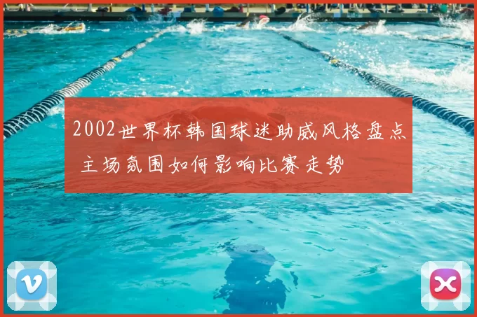 2002世界杯韩国球迷助威风格盘点 主场氛围如何影响比赛走势