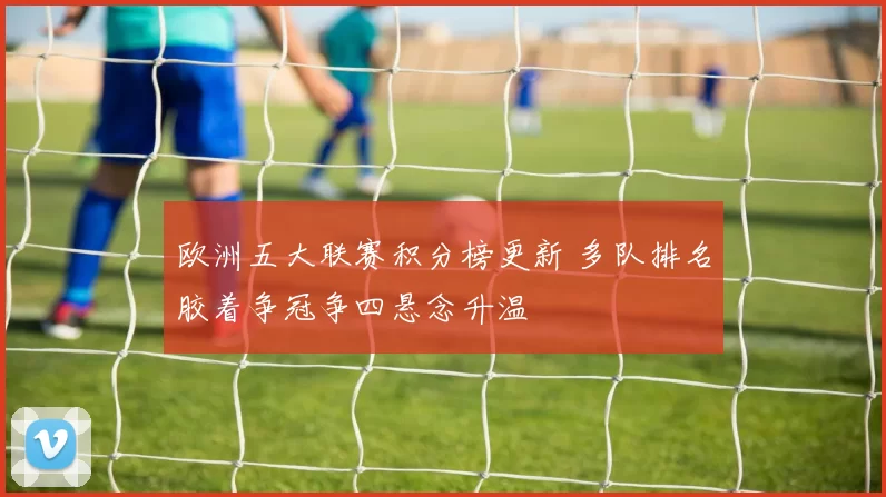 欧洲五大联赛积分榜更新 多队排名胶着争冠争四悬念升温