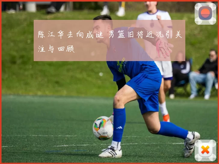 陈江华去向成谜 男篮旧将近况引关注与回顾