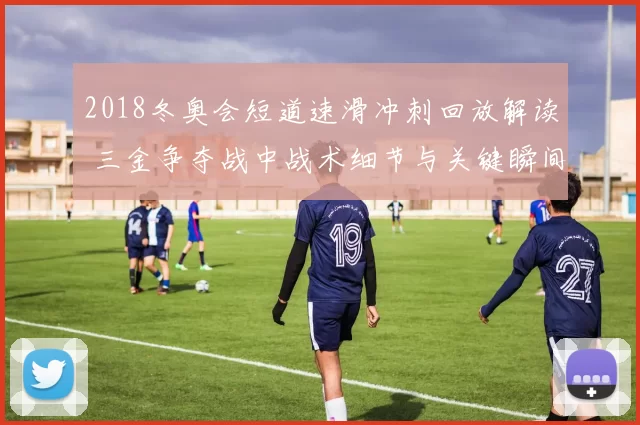 2018冬奥会短道速滑冲刺回放解读 三金争夺战中战术细节与关键瞬间