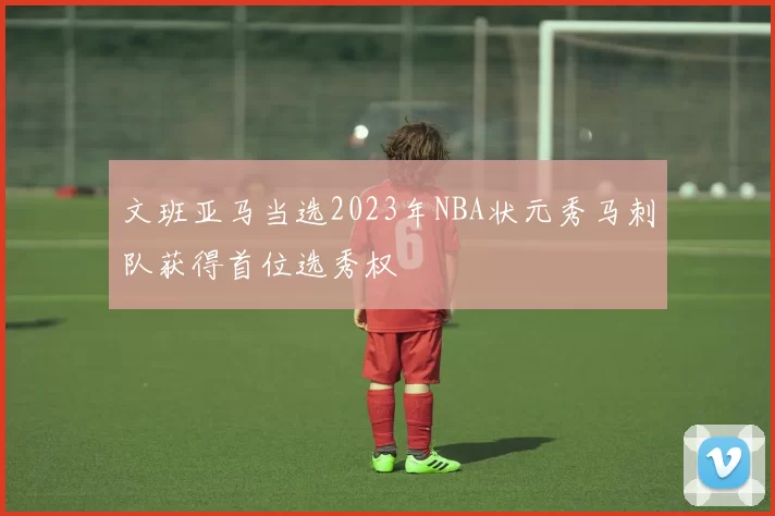 文班亚马当选2023年NBA状元秀马刺队获得首位选秀权