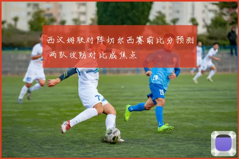 西汉姆联对阵切尔西赛前比分预测 两队攻防对比成焦点