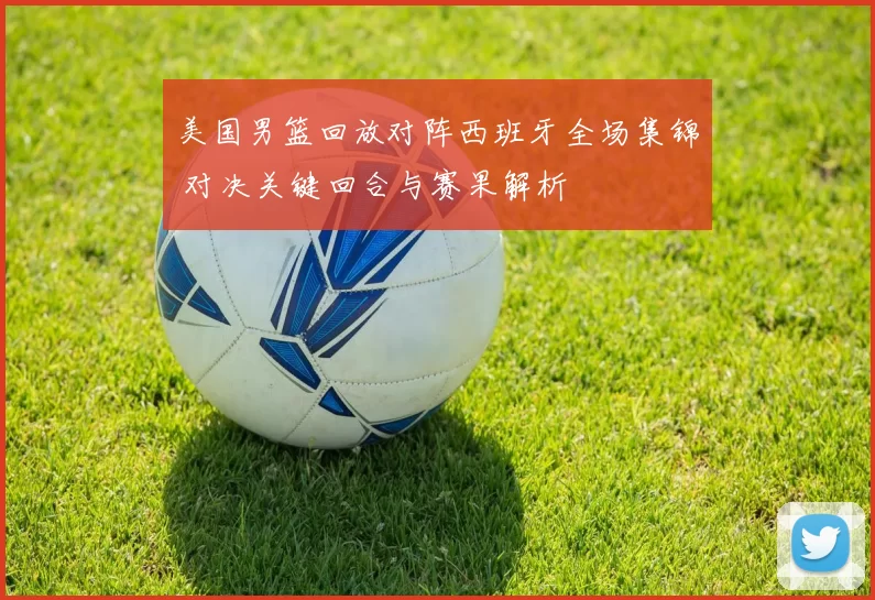 美国男篮回放对阵西班牙全场集锦 对决关键回合与赛果解析