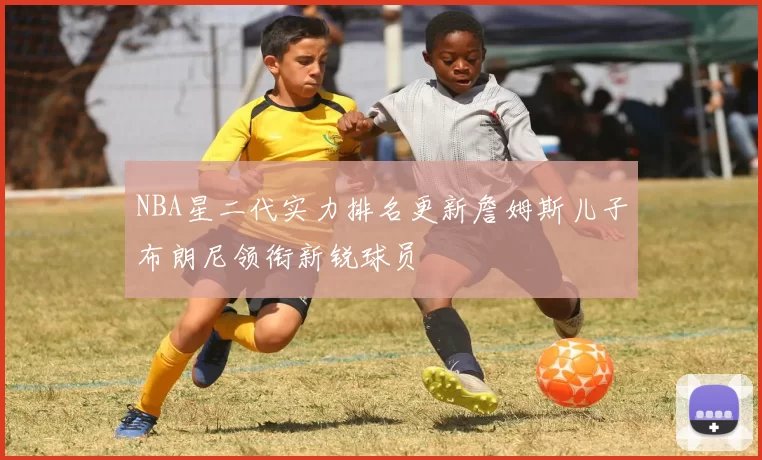 NBA星二代实力排名更新詹姆斯儿子布朗尼领衔新锐球员