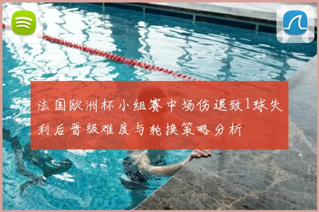 法国欧洲杯小组赛中场伤退致1球失利后晋级难度与轮换策略分析
