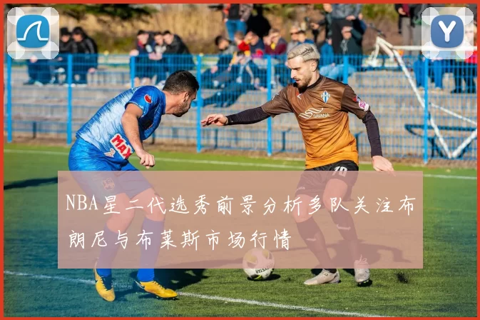 NBA星二代选秀前景分析多队关注布朗尼与布莱斯市场行情