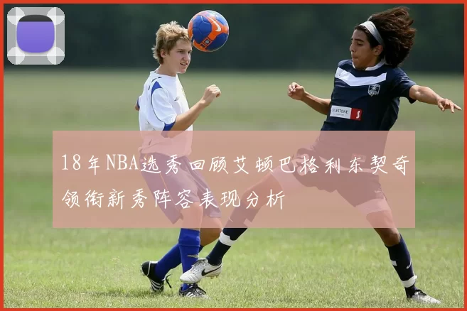 18年NBA选秀回顾艾顿巴格利东契奇领衔新秀阵容表现分析