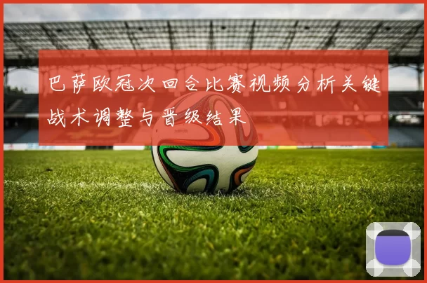 巴萨欧冠次回合比赛视频分析关键战术调整与晋级结果