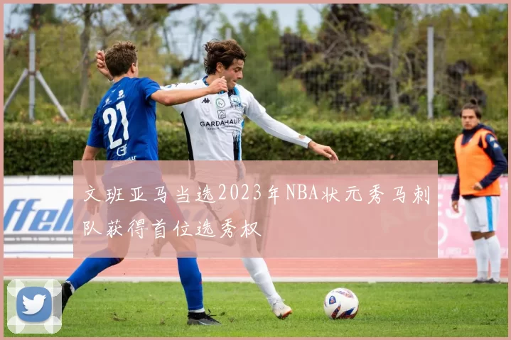 文班亚马当选2023年NBA状元秀马刺队获得首位选秀权