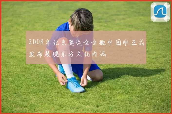 2008年北京奥运会会徽中国印正式发布展现东方文化内涵