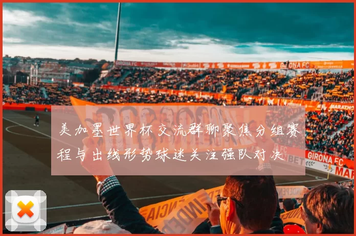 美加墨世界杯交流群聊聚焦分组赛程与出线形势球迷关注强队对决