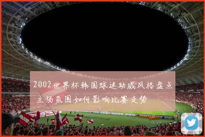 2002世界杯韩国球迷助威风格盘点 主场氛围如何影响比赛走势