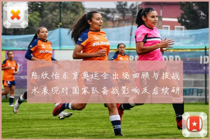 陈欣怡东京奥运会出场回顾与技战术表现对国家队备战影响及后续研判