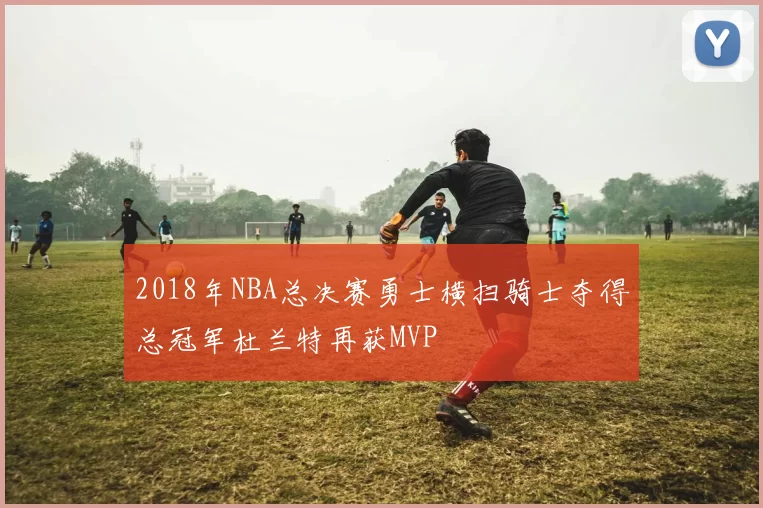 2018年NBA总决赛勇士横扫骑士夺得总冠军杜兰特再获MVP