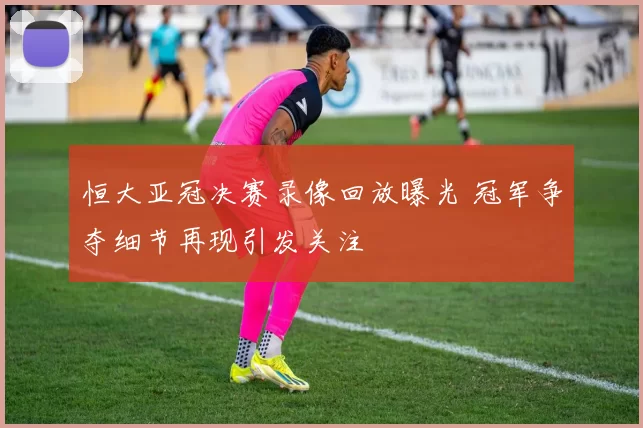 恒大亚冠决赛录像回放曝光 冠军争夺细节再现引发关注
