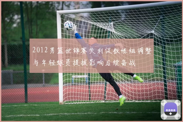 2012男篮世锦赛失利促教练组调整与年轻球员提拔影响后续备战