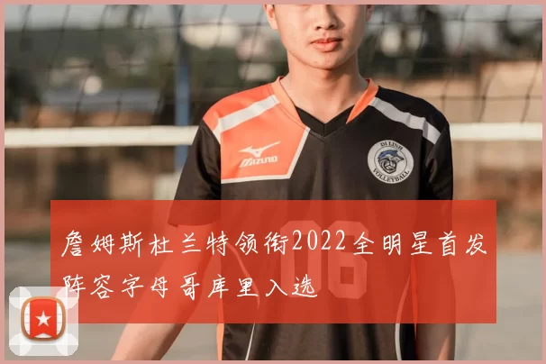 詹姆斯杜兰特领衔2022全明星首发阵容字母哥库里入选