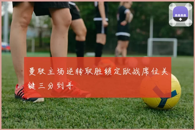 曼联主场逆转取胜锁定欧战席位关键三分到手