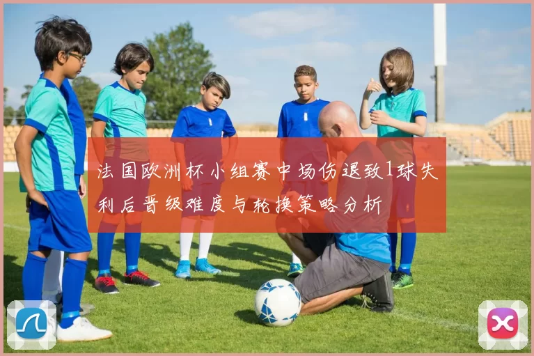 法国欧洲杯小组赛中场伤退致1球失利后晋级难度与轮换策略分析