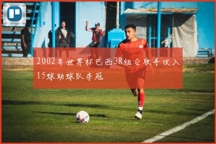 2002年世界杯巴西3R组合联手攻入15球助球队夺冠