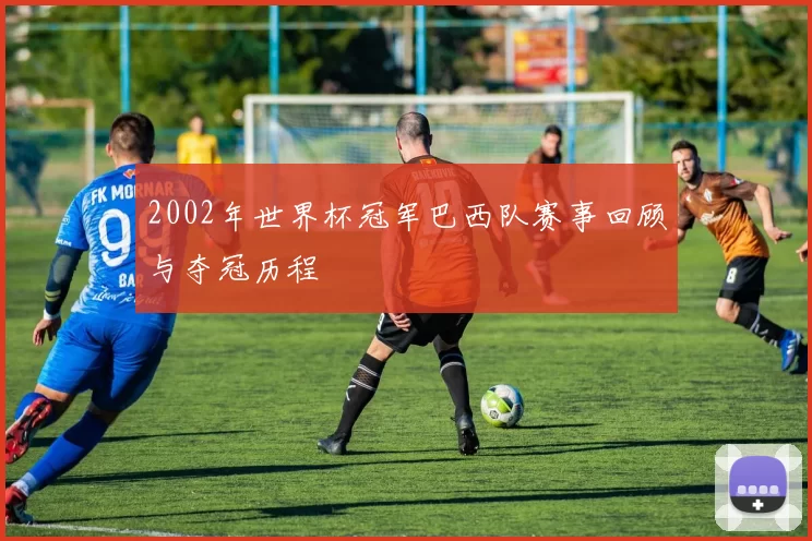 2002年世界杯冠军巴西队赛事回顾与夺冠历程