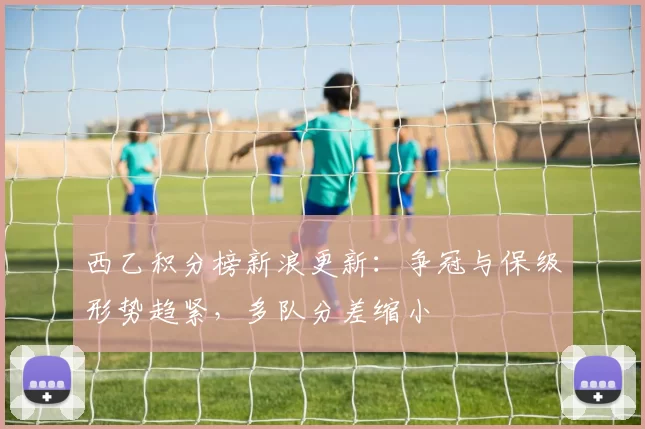 西乙积分榜新浪更新：争冠与保级形势趋紧，多队分差缩小