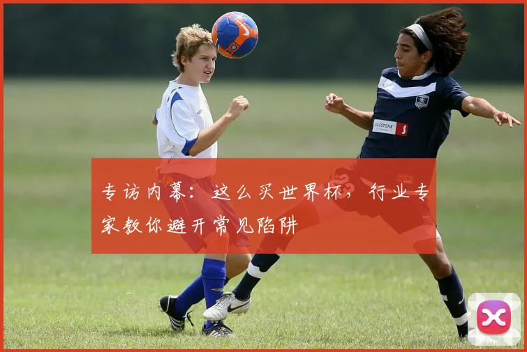 专访内幕：这么买世界杯，行业专家教你避开常见陷阱