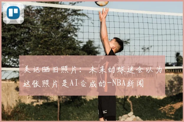 美记晒旧照片:未来的球迷会以为这张照片是AI合成的-NBA新闻