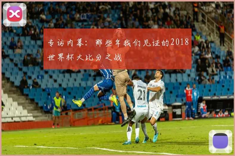 专访内幕：那些年我们见证的2018世界杯大比分之战
