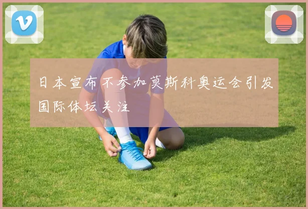 日本宣布不参加莫斯科奥运会引发国际体坛关注