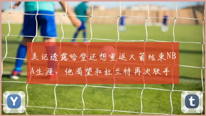 美记透露哈登还想重返火箭结束NBA生涯,他渴望和杜兰特再次联手