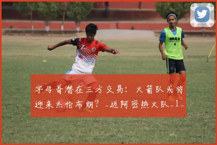 字母哥潜在三方交易:火箭队或将迎来杰伦布朗?_迈阿密热火队_1_NBA