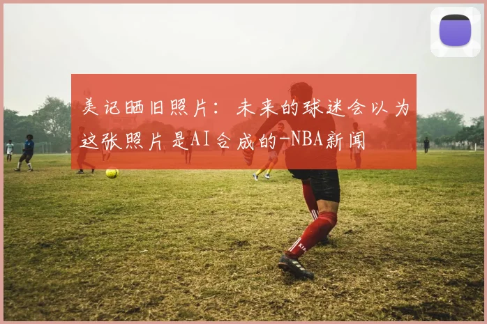 美记晒旧照片:未来的球迷会以为这张照片是AI合成的-NBA新闻