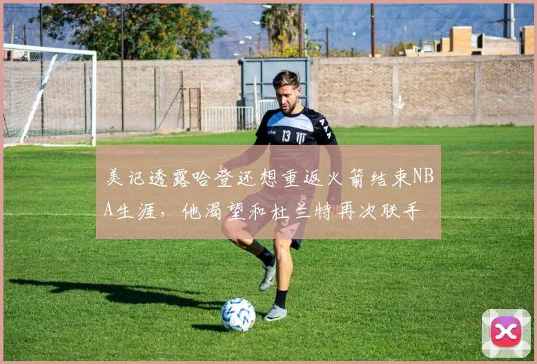 美记透露哈登还想重返火箭结束NBA生涯，他渴望和杜兰特再次联手